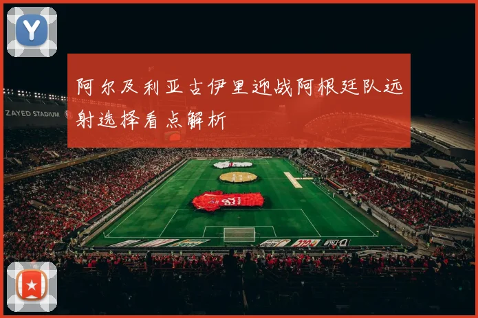 阿尔及利亚古伊里迎战阿根廷队远射选择看点解析
