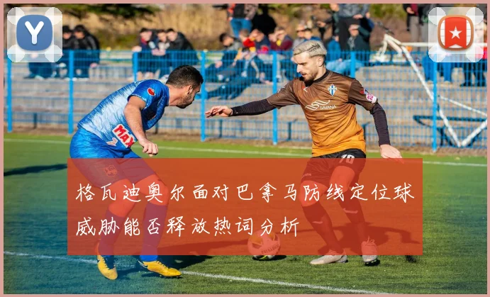 格瓦迪奥尔面对巴拿马防线定位球威胁能否释放热词分析