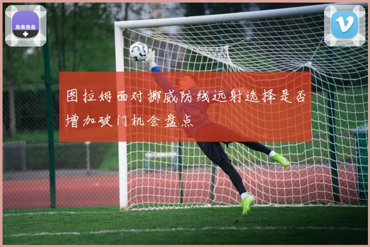 图拉姆面对挪威防线远射选择是否增加破门机会盘点